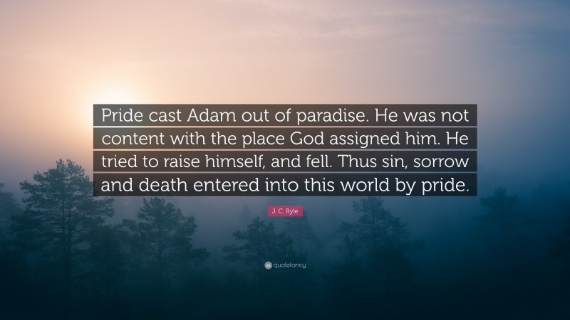 J. C. Ryle Quote: “Pride cast Adam out of paradise. He was not content with the place God assigned him. He tried to raise himself, and fell. Thus sin, sorrow and death entered into this world by pride.”