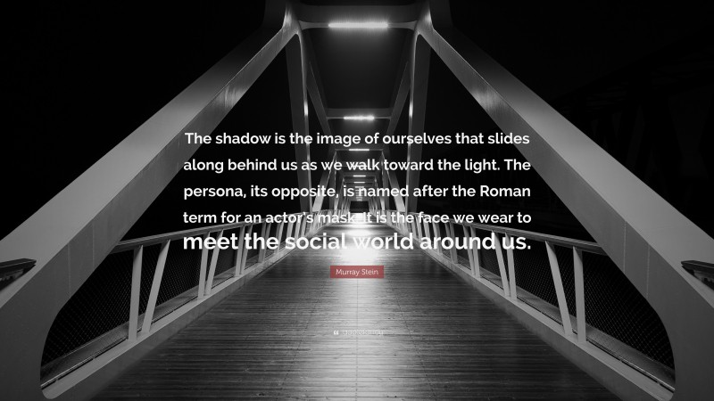 Murray Stein Quote: “The shadow is the image of ourselves that slides along behind us as we walk toward the light. The persona, its opposite, is named after the Roman term for an actor’s mask. It is the face we wear to meet the social world around us.”