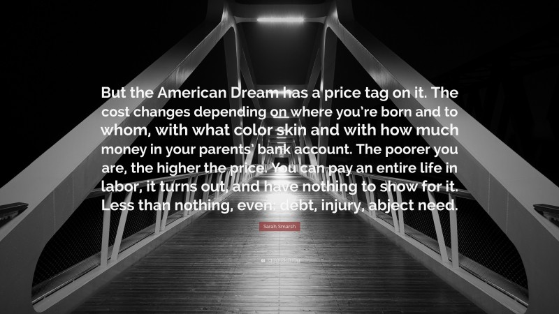 Sarah Smarsh Quote: “But the American Dream has a price tag on it. The cost changes depending on where you’re born and to whom, with what color skin and with how much money in your parents’ bank account. The poorer you are, the higher the price. You can pay an entire life in labor, it turns out, and have nothing to show for it. Less than nothing, even: debt, injury, abject need.”