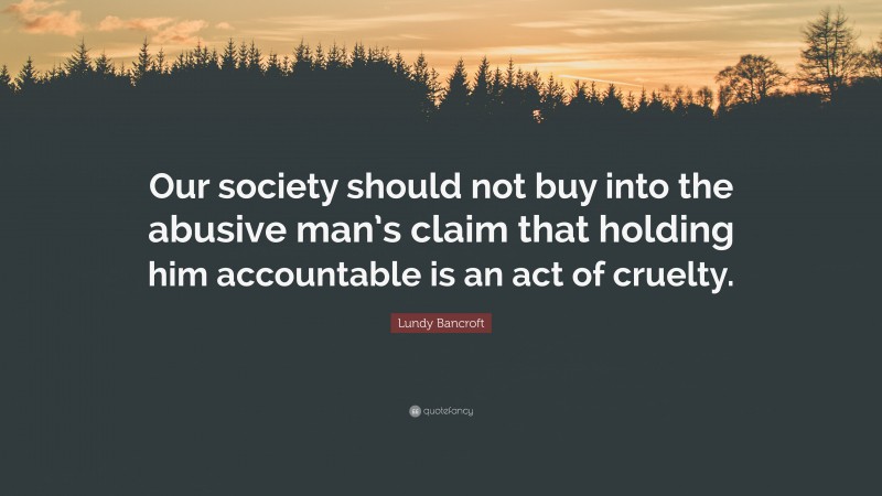 Lundy Bancroft Quote: “Our society should not buy into the abusive man’s claim that holding him accountable is an act of cruelty.”