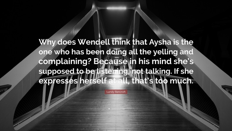 Lundy Bancroft Quote: “Why does Wendell think that Aysha is the one who has been doing all the yelling and complaining? Because in his mind she’s supposed to be listening, not talking. If she expresses herself at all, that’s too much.”