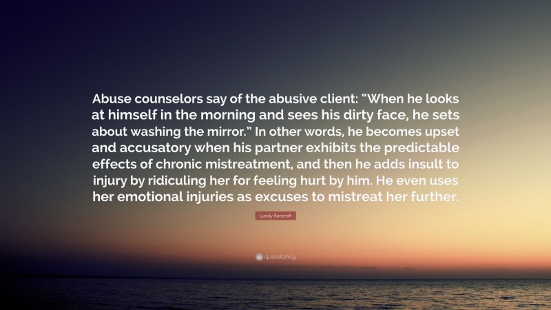 Lundy Bancroft Quote: “Abuse counselors say of the abusive client: “When he looks at himself in the morning and sees his dirty face, he sets about washing the mirror.” In other words, he becomes upset and accusatory when his partner exhibits the predictable effects of chronic mistreatment, and then he adds insult to injury by ridiculing her for feeling hurt by him. He even uses her emotional injuries as excuses to mistreat her further.”
