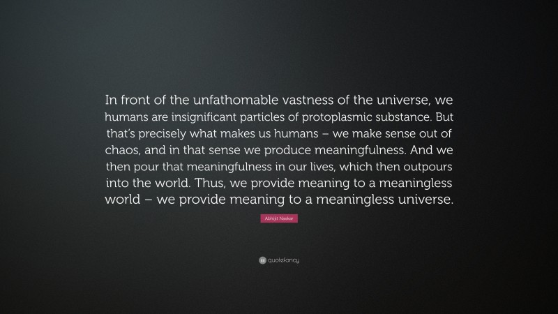 Abhijit Naskar Quote: “In front of the unfathomable vastness of the universe, we humans are insignificant particles of protoplasmic substance. But that’s precisely what makes us humans – we make sense out of chaos, and in that sense we produce meaningfulness. And we then pour that meaningfulness in our lives, which then outpours into the world. Thus, we provide meaning to a meaningless world – we provide meaning to a meaningless universe.”