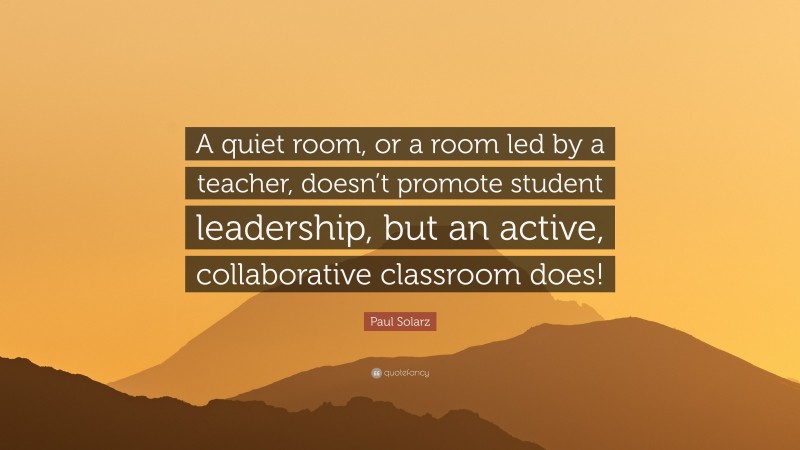 Paul Solarz Quote: “A quiet room, or a room led by a teacher, doesn’t promote student leadership, but an active, collaborative classroom does!”
