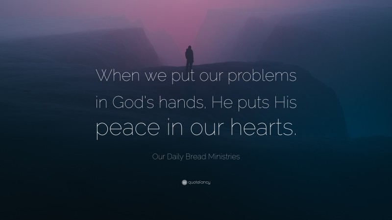 Our Daily Bread Ministries Quote: “When we put our problems in God’s hands, He puts His peace in our hearts.”