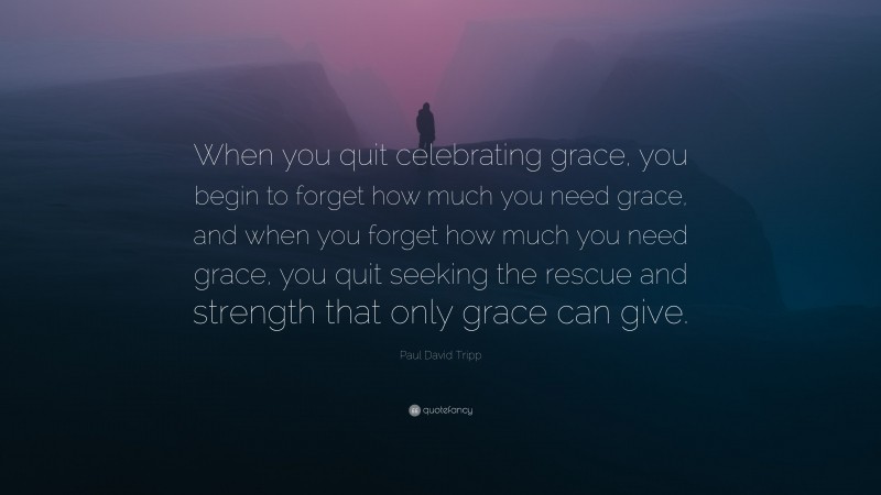 Paul David Tripp Quote: “When you quit celebrating grace, you begin to forget how much you need grace, and when you forget how much you need grace, you quit seeking the rescue and strength that only grace can give.”