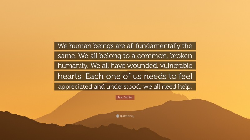 Jean Vanier Quote: “We human beings are all fundamentally the same. We all belong to a common, broken humanity. We all have wounded, vulnerable hearts. Each one of us needs to feel appreciated and understood; we all need help.”