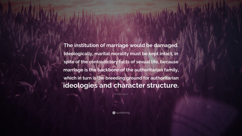 Wilhelm Reich Quote: “The institution of marriage would be damaged. Ideologically, marital morality must be kept intact, in spite of the contradictory facts of sexual life, because marriage is the backbone of the authoritarian family, which in turn is the breeding ground for authoritarian ideologies and character structure.”