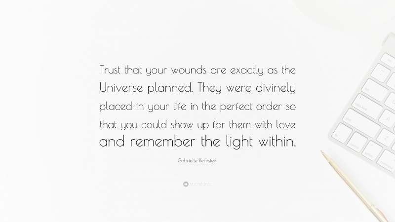 Gabrielle Bernstein Quote: “Trust that your wounds are exactly as the Universe planned. They were divinely placed in your life in the perfect order so that you could show up for them with love and remember the light within.”