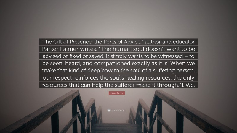 Megan Devine Quote: “The Gift of Presence, the Perils of Advice,” author and educator Parker Palmer writes, “The human soul doesn’t want to be advised or fixed or saved. It simply wants to be witnessed – to be seen, heard, and companioned exactly as it is. When we make that kind of deep bow to the soul of a suffering person, our respect reinforces the soul’s healing resources, the only resources that can help the sufferer make it through.”1 We.”