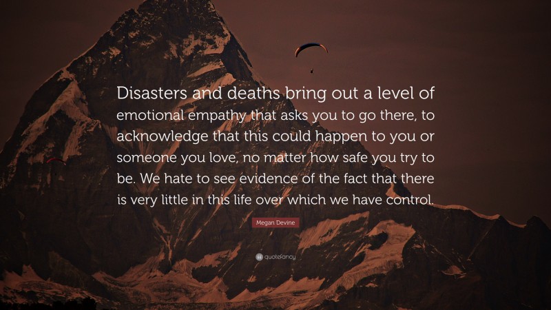 Megan Devine Quote: “Disasters and deaths bring out a level of emotional empathy that asks you to go there, to acknowledge that this could happen to you or someone you love, no matter how safe you try to be. We hate to see evidence of the fact that there is very little in this life over which we have control.”
