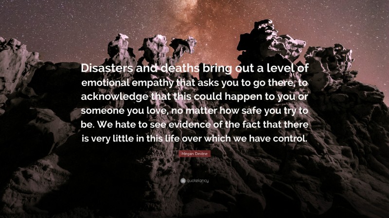 Megan Devine Quote: “Disasters and deaths bring out a level of emotional empathy that asks you to go there, to acknowledge that this could happen to you or someone you love, no matter how safe you try to be. We hate to see evidence of the fact that there is very little in this life over which we have control.”