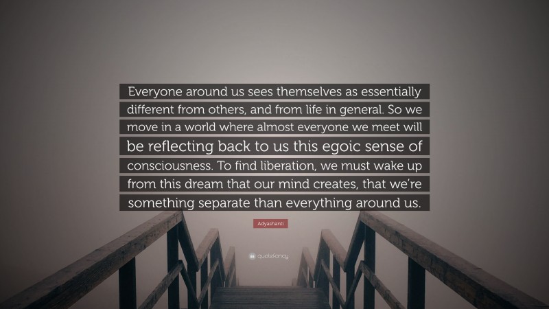 Adyashanti Quote: “Everyone around us sees themselves as essentially different from others, and from life in general. So we move in a world where almost everyone we meet will be reflecting back to us this egoic sense of consciousness. To find liberation, we must wake up from this dream that our mind creates, that we’re something separate than everything around us.”