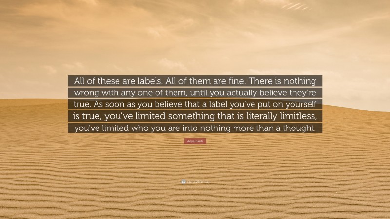 Adyashanti Quote: “All of these are labels. All of them are fine. There is nothing wrong with any one of them, until you actually believe they’re true. As soon as you believe that a label you’ve put on yourself is true, you’ve limited something that is literally limitless, you’ve limited who you are into nothing more than a thought.”