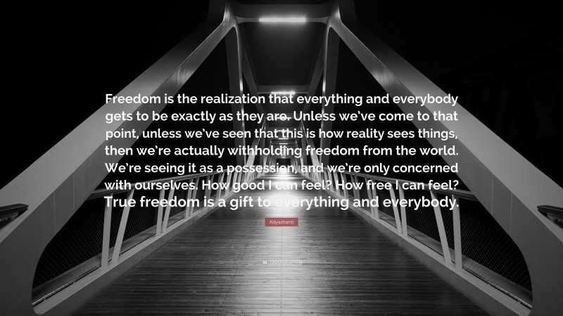 Adyashanti Quote: “Freedom is the realization that everything and everybody gets to be exactly as they are. Unless we’ve come to that point, unless we’ve seen that this is how reality sees things, then we’re actually withholding freedom from the world. We’re seeing it as a possession, and we’re only concerned with ourselves. How good I can feel? How free I can feel? True freedom is a gift to everything and everybody.”