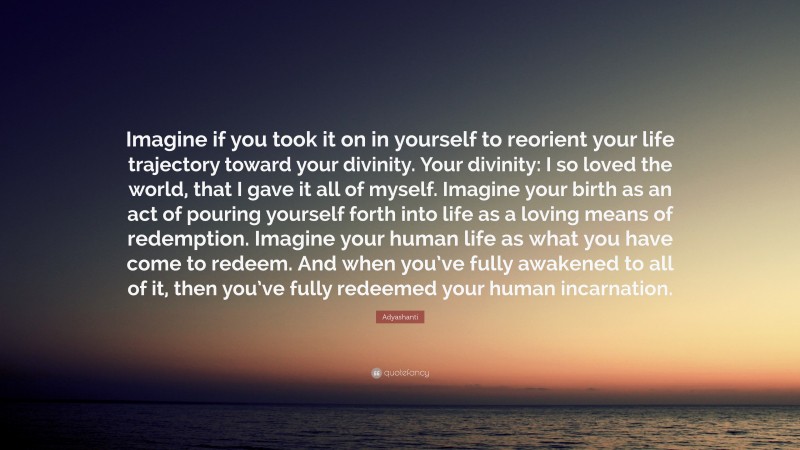 Adyashanti Quote: “Imagine if you took it on in yourself to reorient your life trajectory toward your divinity. Your divinity: I so loved the world, that I gave it all of myself. Imagine your birth as an act of pouring yourself forth into life as a loving means of redemption. Imagine your human life as what you have come to redeem. And when you’ve fully awakened to all of it, then you’ve fully redeemed your human incarnation.”
