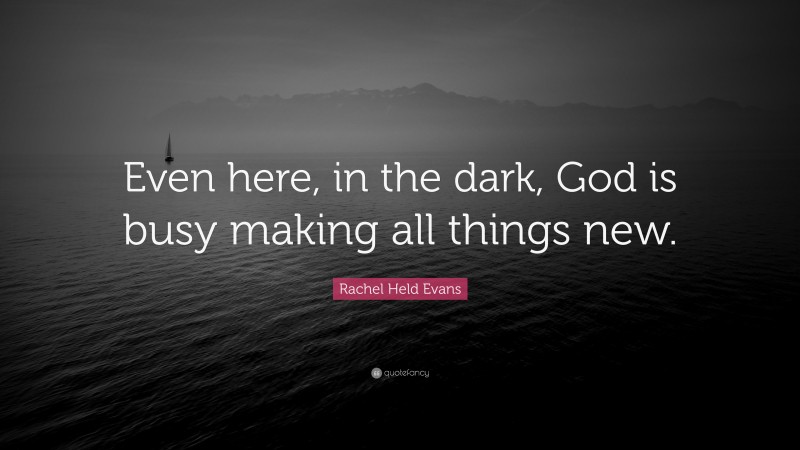 Rachel Held Evans Quote: “Even here, in the dark, God is busy making all things new.”