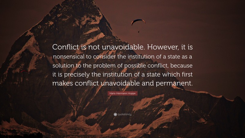 Hans-Hermann Hoppe Quote: “Conflict is not unavoidable. However, it is nonsensical to consider the institution of a state as a solution to the problem of possible conflict, because it is precisely the institution of a state which first makes conflict unavoidable and permanent.”