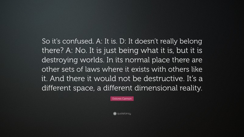 Dolores Cannon Quote: “So it’s confused. A: It is. D: It doesn’t really belong there? A: No. It is just being what it is, but it is destroying worlds. In its normal place there are other sets of laws where it exists with others like it. And there it would not be destructive. It’s a different space, a different dimensional reality.”