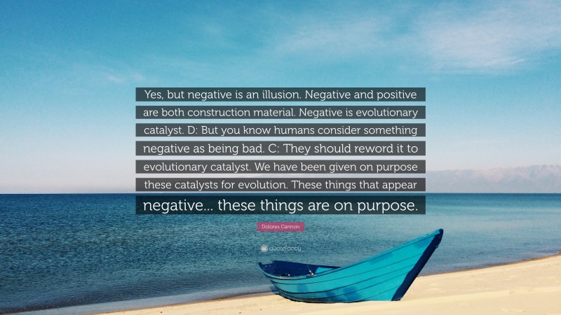 Dolores Cannon Quote: “Yes, but negative is an illusion. Negative and positive are both construction material. Negative is evolutionary catalyst. D: But you know humans consider something negative as being bad. C: They should reword it to evolutionary catalyst. We have been given on purpose these catalysts for evolution. These things that appear negative... these things are on purpose.”