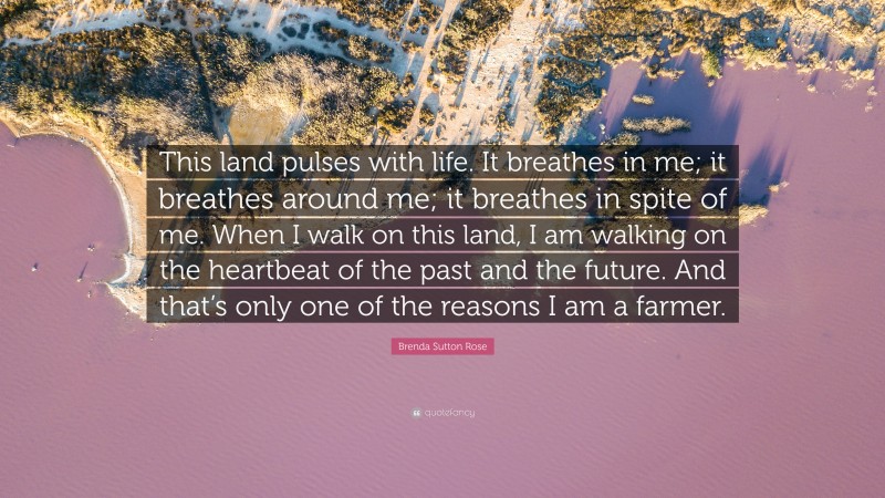 Brenda Sutton Rose Quote: “This land pulses with life. It breathes in me; it breathes around me; it breathes in spite of me. When I walk on this land, I am walking on the heartbeat of the past and the future. And that’s only one of the reasons I am a farmer.”