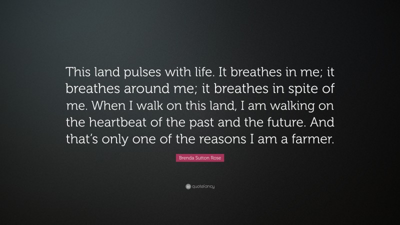 Brenda Sutton Rose Quote: “This land pulses with life. It breathes in me; it breathes around me; it breathes in spite of me. When I walk on this land, I am walking on the heartbeat of the past and the future. And that’s only one of the reasons I am a farmer.”