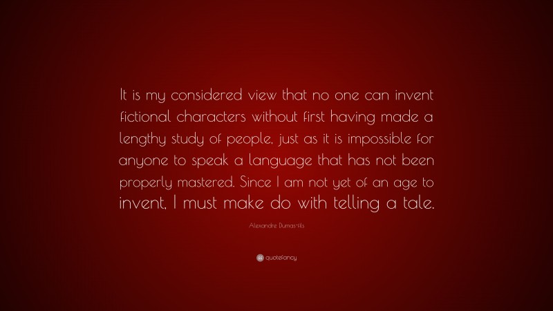 Alexandre Dumas-fils Quote: “It is my considered view that no one can invent fictional characters without first having made a lengthy study of people, just as it is impossible for anyone to speak a language that has not been properly mastered. Since I am not yet of an age to invent, I must make do with telling a tale.”