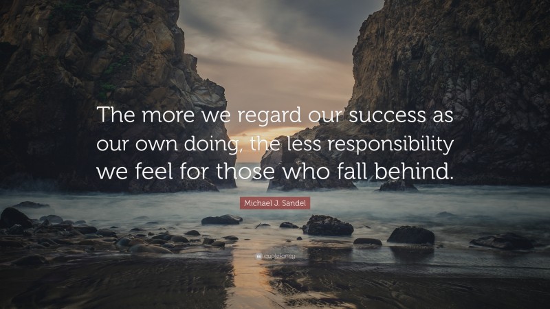 Michael J. Sandel Quote: “The more we regard our success as our own doing, the less responsibility we feel for those who fall behind.”