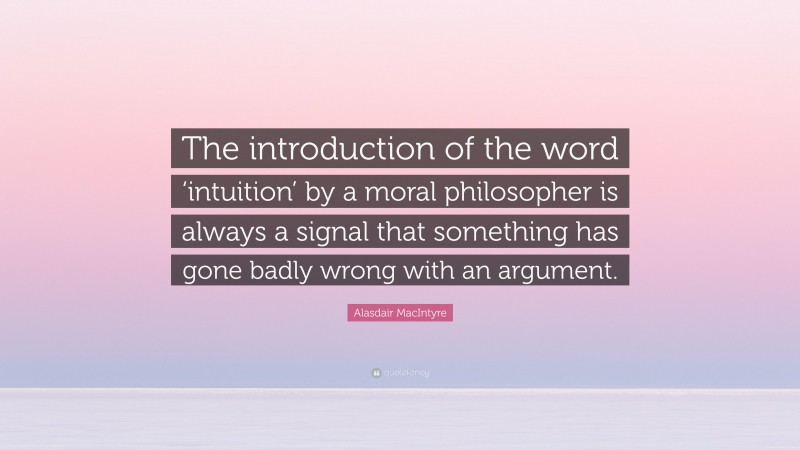 Alasdair MacIntyre Quote: “The introduction of the word ‘intuition’ by a moral philosopher is always a signal that something has gone badly wrong with an argument.”