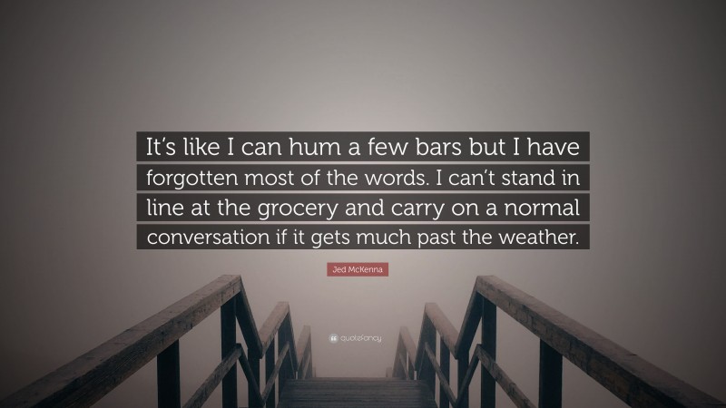 Jed McKenna Quote: “It’s like I can hum a few bars but I have forgotten most of the words. I can’t stand in line at the grocery and carry on a normal conversation if it gets much past the weather.”