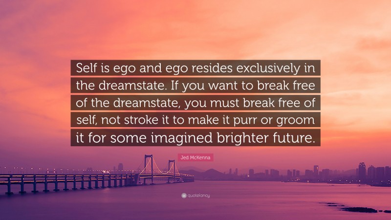 Jed McKenna Quote: “Self is ego and ego resides exclusively in the dreamstate. If you want to break free of the dreamstate, you must break free of self, not stroke it to make it purr or groom it for some imagined brighter future.”