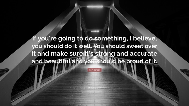 Ron Berger Quote: “If you’re going to do something, I believe, you should do it well. You should sweat over it and make sure it’s strong and accurate and beautiful and you should be proud of it.”