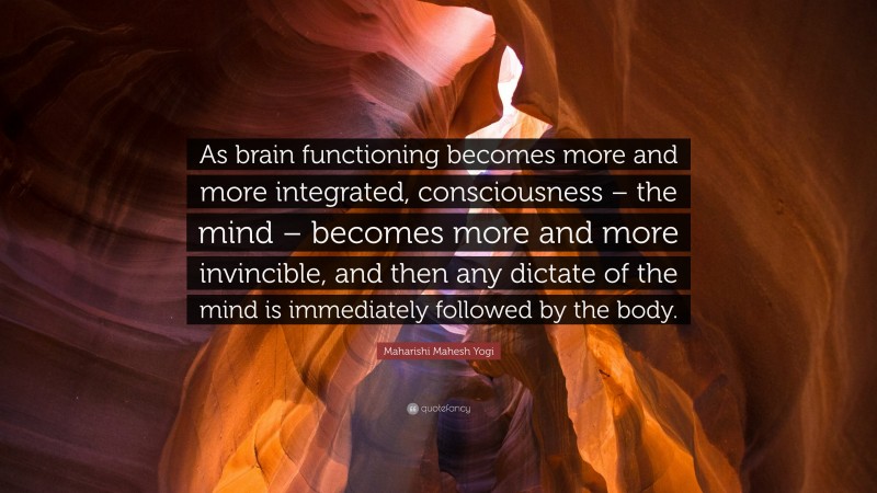 Maharishi Mahesh Yogi Quote: “As brain functioning becomes more and more integrated, consciousness – the mind – becomes more and more invincible, and then any dictate of the mind is immediately followed by the body.”