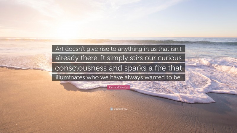 Kamand Kojouri Quote: “Art doesn’t give rise to anything in us that isn’t already there. It simply stirs our curious consciousness and sparks a fire that illuminates who we have always wanted to be.”
