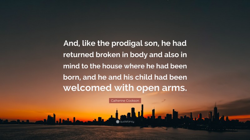 Catherine Cookson Quote: “And, like the prodigal son, he had returned broken in body and also in mind to the house where he had been born, and he and his child had been welcomed with open arms.”