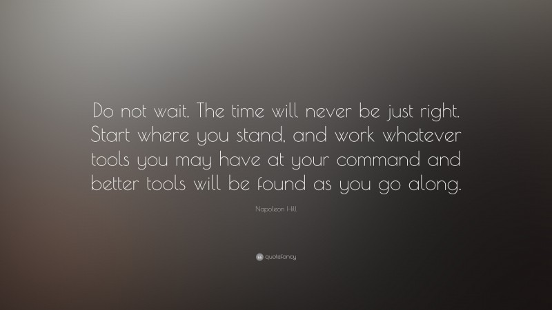 Napoleon Hill Quote: “Do not wait. The time will never be just right. Start where you stand, and work whatever tools you may have at your command and better tools will be found as you go along.”