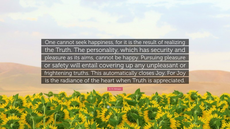 A. H. Almaas Quote: “One cannot seek happiness, for it is the result of realizing the Truth. The personality, which has security and pleasure as its aims, cannot be happy. Pursuing pleasure or safety will entail covering up any unpleasant or frightening truths. This automatically closes Joy. For Joy is the radiance of the heart when Truth is appreciated.”