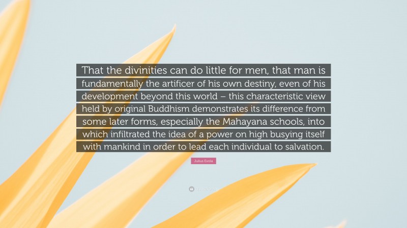 Julius Evola Quote: “That the divinities can do little for men, that man is fundamentally the artificer of his own destiny, even of his development beyond this world – this characteristic view held by original Buddhism demonstrates its difference from some later forms, especially the Mahayana schools, into which infiltrated the idea of a power on high busying itself with mankind in order to lead each individual to salvation.”