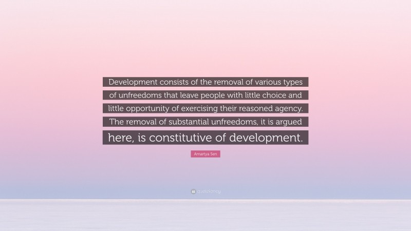 Amartya Sen Quote: “Development consists of the removal of various types of unfreedoms that leave people with little choice and little opportunity of exercising their reasoned agency. The removal of substantial unfreedoms, it is argued here, is constitutive of development.”