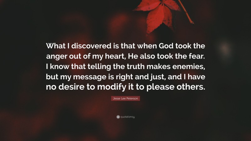 Jesse Lee Peterson Quote: “What I discovered is that when God took the anger out of my heart, He also took the fear. I know that telling the truth makes enemies, but my message is right and just, and I have no desire to modify it to please others.”