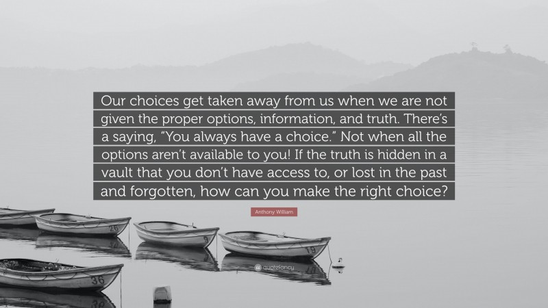 Anthony William Quote: “Our choices get taken away from us when we are not given the proper options, information, and truth. There’s a saying, “You always have a choice.” Not when all the options aren’t available to you! If the truth is hidden in a vault that you don’t have access to, or lost in the past and forgotten, how can you make the right choice?”