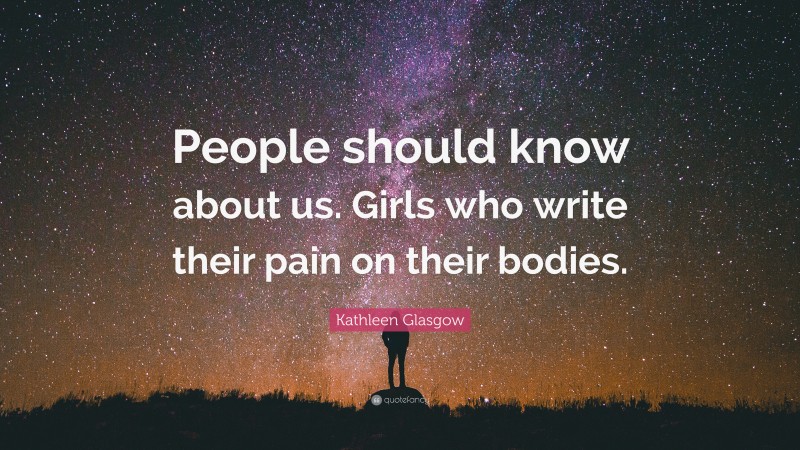 Kathleen Glasgow Quote: “People should know about us. Girls who write their pain on their bodies.”