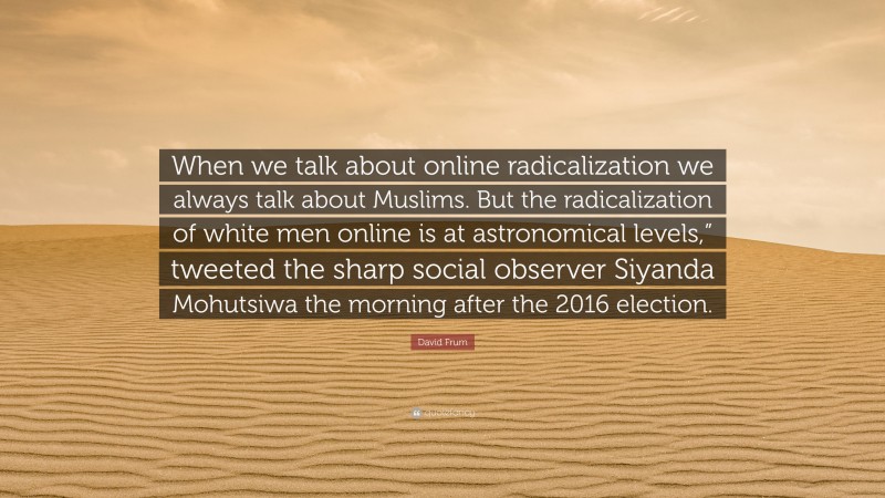 David Frum Quote: “When we talk about online radicalization we always talk about Muslims. But the radicalization of white men online is at astronomical levels,” tweeted the sharp social observer Siyanda Mohutsiwa the morning after the 2016 election.”
