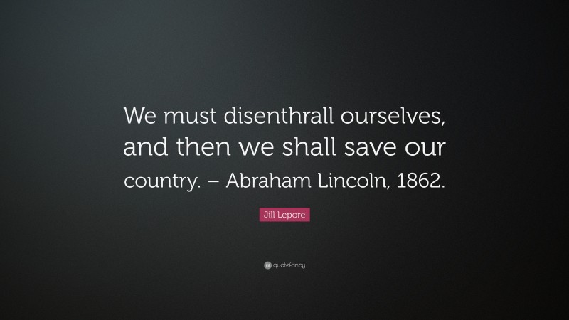 Jill Lepore Quote: “We must disenthrall ourselves, and then we shall save our country. – Abraham Lincoln, 1862.”