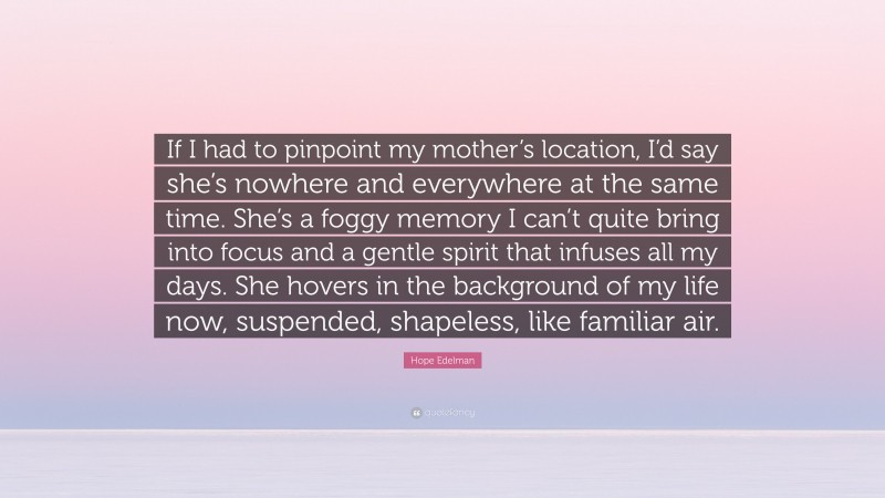 Hope Edelman Quote: “If I had to pinpoint my mother’s location, I’d say she’s nowhere and everywhere at the same time. She’s a foggy memory I can’t quite bring into focus and a gentle spirit that infuses all my days. She hovers in the background of my life now, suspended, shapeless, like familiar air.”