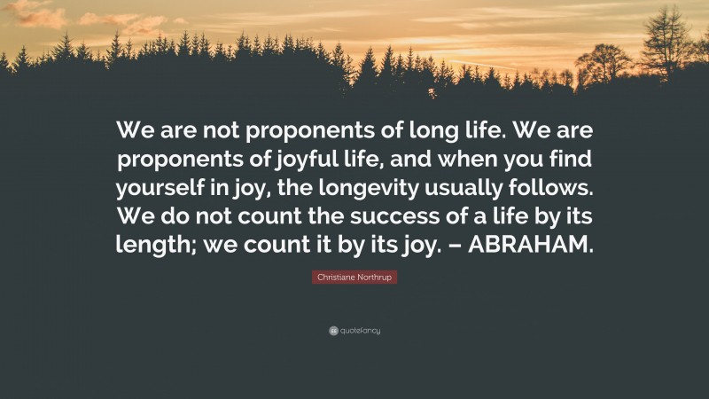 Christiane Northrup Quote: “We are not proponents of long life. We are proponents of joyful life, and when you find yourself in joy, the longevity usually follows. We do not count the success of a life by its length; we count it by its joy. – ABRAHAM.”
