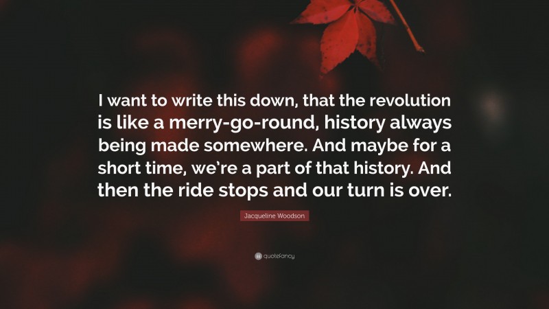 Jacqueline Woodson Quote: “I want to write this down, that the revolution is like a merry-go-round, history always being made somewhere. And maybe for a short time, we’re a part of that history. And then the ride stops and our turn is over.”