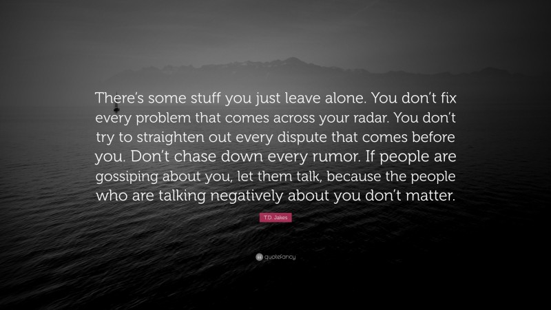T.D. Jakes Quote: “There’s some stuff you just leave alone. You don’t fix every problem that comes across your radar. You don’t try to straighten out every dispute that comes before you. Don’t chase down every rumor. If people are gossiping about you, let them talk, because the people who are talking negatively about you don’t matter.”