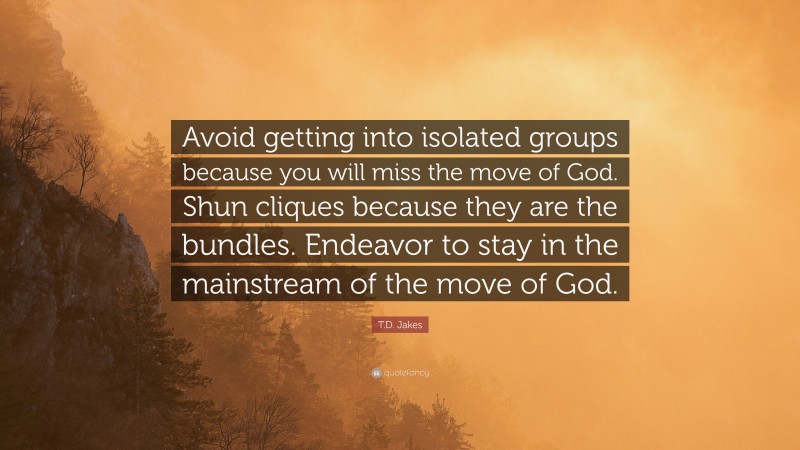 T.D. Jakes Quote: “Avoid getting into isolated groups because you will miss the move of God. Shun cliques because they are the bundles. Endeavor to stay in the mainstream of the move of God.”