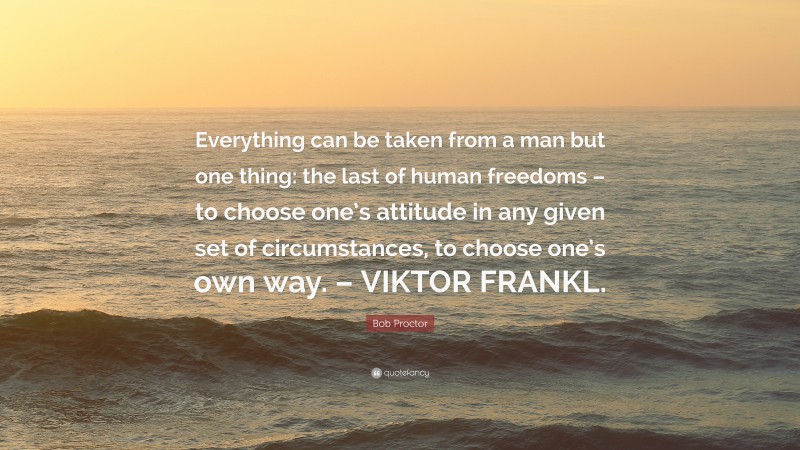 Bob Proctor Quote: “Everything can be taken from a man but one thing: the last of human freedoms – to choose one’s attitude in any given set of circumstances, to choose one’s own way. – VIKTOR FRANKL.”